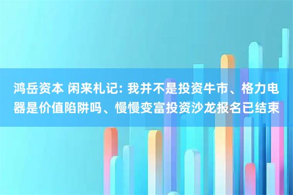 鸿岳资本 闲来札记: 我并不是投资牛市、格力电器是价值陷阱吗、慢慢变富投资沙龙报名已结束