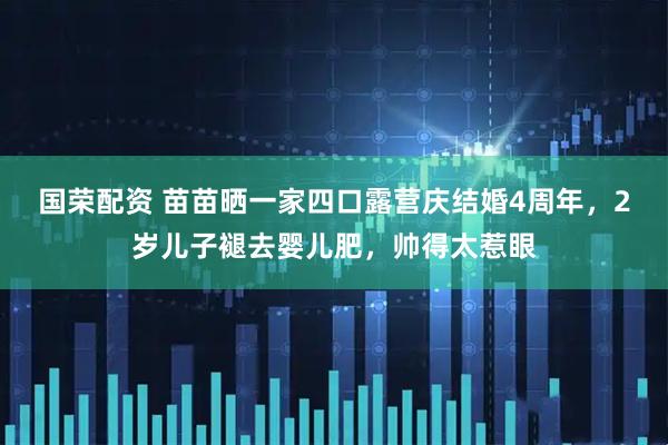 国荣配资 苗苗晒一家四口露营庆结婚4周年，2岁儿子褪去婴儿肥，帅得太惹眼