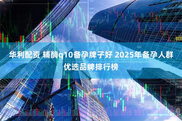 华利配资 辅酶q10备孕牌子好 2025年备孕人群优选品牌排行榜