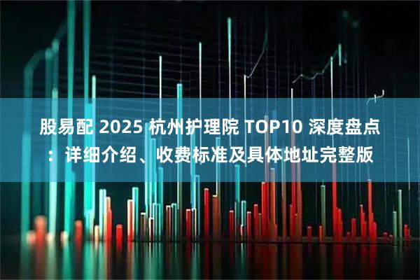 股易配 2025 杭州护理院 TOP10 深度盘点：详细介绍、收费标准及具体地址完整版