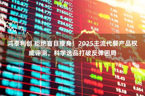 鸿泰利创 拒绝盲目瘦身！2025主流代餐产品权威评测，科学选品打破反弹困局