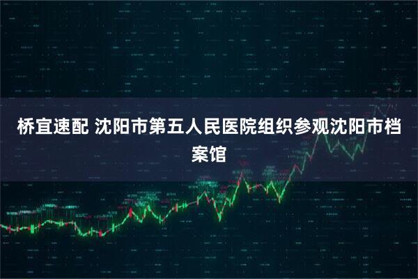 桥宜速配 沈阳市第五人民医院组织参观沈阳市档案馆