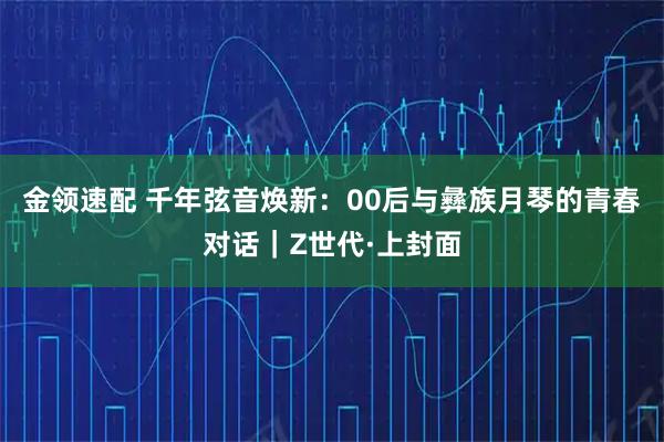 金领速配 千年弦音焕新：00后与彝族月琴的青春对话｜Z世代·上封面