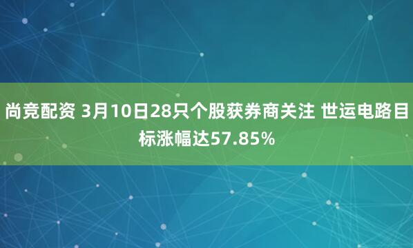 尚竞配资 3月10日28只个股获券商关注 世运电路目标涨幅达57.85%