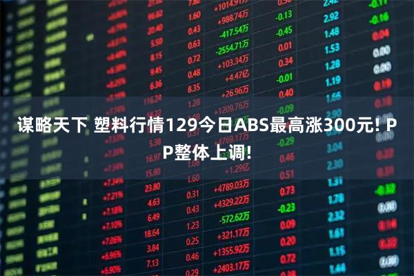 谋略天下 塑料行情129今日ABS最高涨300元! PP整体上调!
