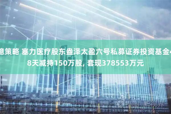 億策略 塞力医疗股东盎泽太盈六号私募证券投资基金48天减持150万股, 套现378553万元