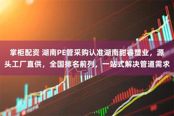 掌柜配资 湖南PE管采购认准湖南甜睿塑业，源头工厂直供，全国排名前列，一站式解决管道需求