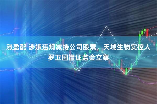 涨盈配 涉嫌违规减持公司股票，天域生物实控人罗卫国遭证监会立案