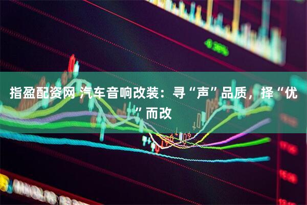指盈配资网 汽车音响改装：寻“声”品质，择“优”而改