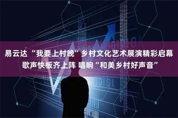易云达 “我要上村晚”乡村文化艺术展演精彩启幕 歌声快板齐上阵 唱响“和美乡村好声音”