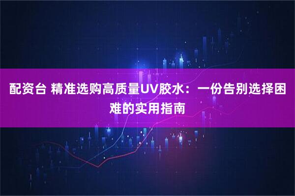 配资台 精准选购高质量UV胶水：一份告别选择困难的实用指南