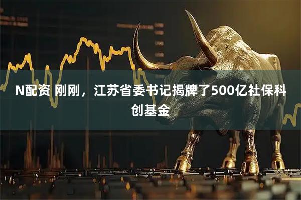 N配资 刚刚，江苏省委书记揭牌了500亿社保科创基金