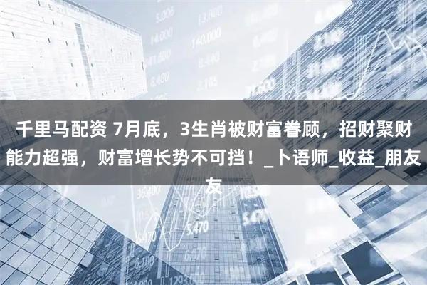 千里马配资 7月底，3生肖被财富眷顾，招财聚财能力超强，财富增长势不可挡！_卜语师_收益_朋友